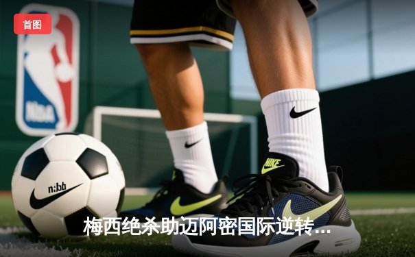 梅西绝杀助迈阿密国际逆转取胜，美职联上演进球盛宴