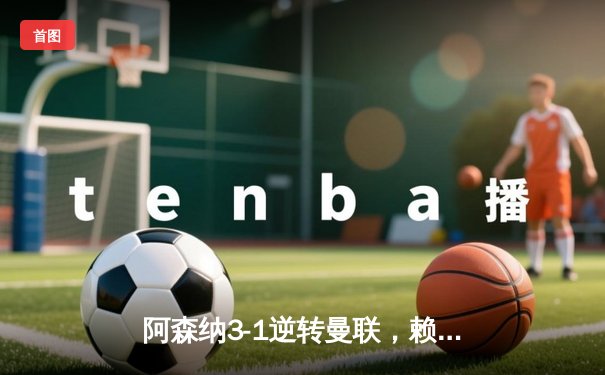 阿森纳3-1逆转曼联，赖斯补时绝杀锁定胜局