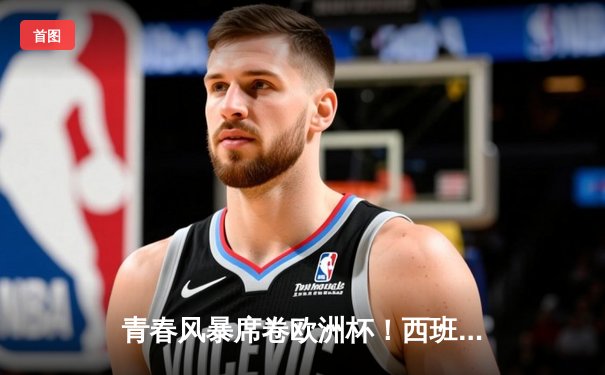 青春风暴席卷欧洲杯！西班牙加时3-1逆转德国挺进四强