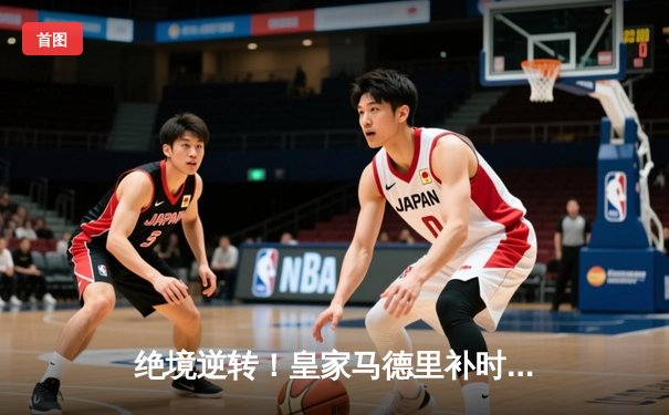 绝境逆转！皇家马德里补时连入两球3-2力克拜仁，总分4-3第15次挺进欧冠决赛