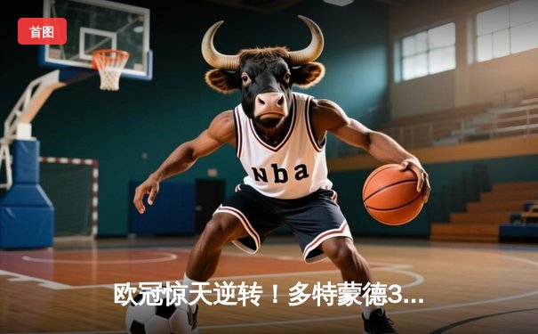 欧冠惊天逆转！多特蒙德3-2绝杀巴黎，桑乔独造两球闪耀威斯特法伦